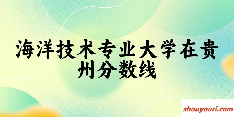 2024海洋技术专业贵州录取分数线多少分 附专业就业方向 (2025参考)
