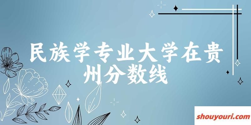 2024民族学专业贵州录取分数线多少分 附专业就业方向 (2025参考)