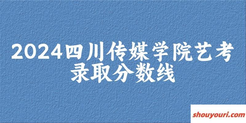 四川传媒学院2024艺术生录取分数线 2025艺考生参考
