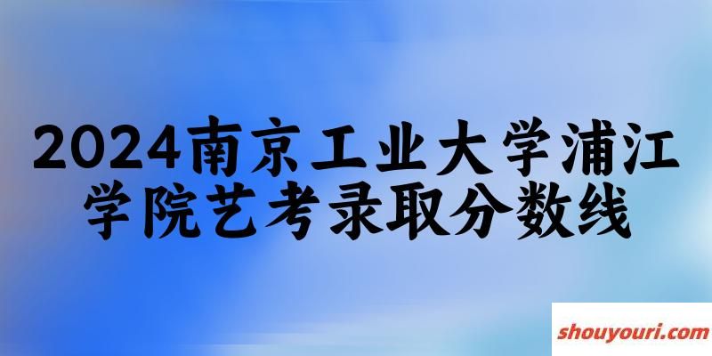 南京工业大学浦江学院2024艺术生录取分数线 2025艺考生参考