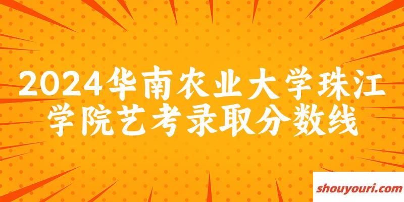 华南农业大学珠江学院2024艺术生录取分数线 2025艺考生参考