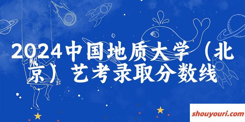 中国地质大学（北京）2024艺术生录取分数线 2025艺考生参考