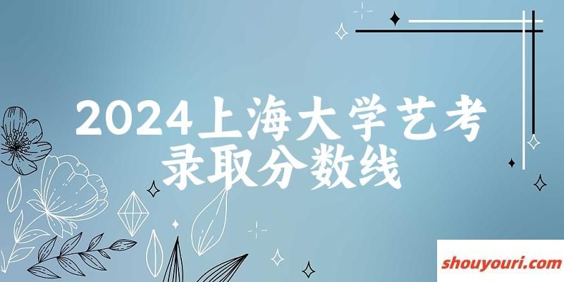 上海大学2024艺术生录取分数线 2025艺考生参考