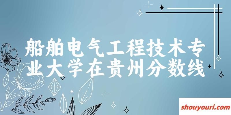 2024船舶电气工程技术专业贵州录取分数线多少分 附专业就业方向 (2025参考)