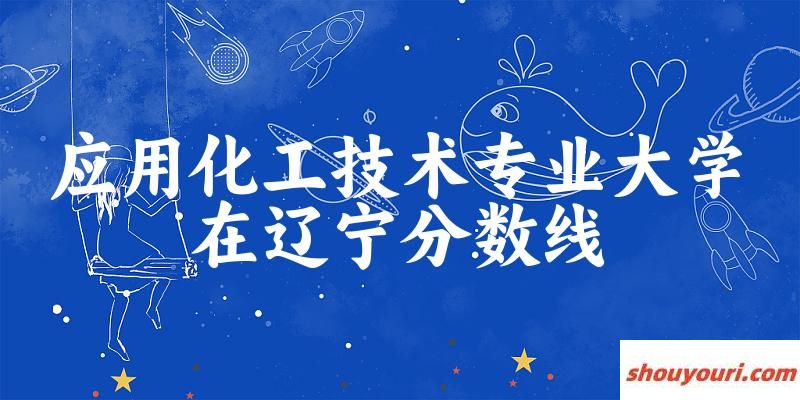 2024应用化工技术专业辽宁录取分数线多少分 附专业就业方向 (2025参考)