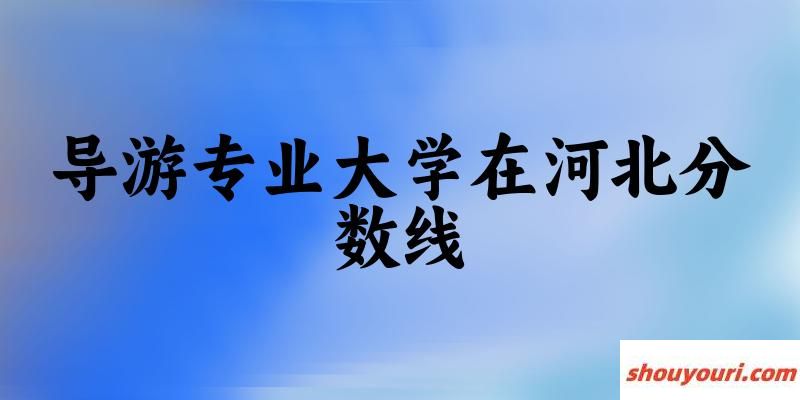 2024导游专业河北录取分数线多少分 附专业就业方向 (2025参考)