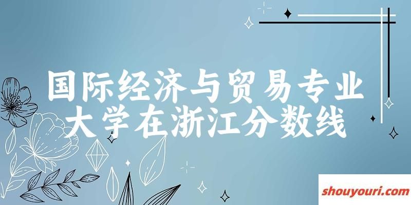 2024国际经济与贸易专业浙江录取分数线多少分 附专业就业方向 (2025参考)