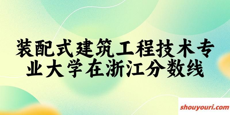 2024装配式建筑工程技术专业浙江录取分数线多少分 附专业就业方向 (2025参考)