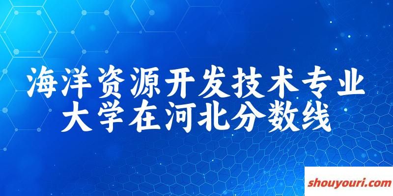 2024海洋资源开发技术专业河北录取分数线多少分 附专业就业方向 (2025参考)